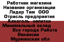 Работник магазина › Название организации ­ Лидер Тим, ООО › Отрасль предприятия ­ Алкоголь, напитки › Минимальный оклад ­ 20 000 - Все города Работа » Вакансии   . Мурманская обл.,Оленегорск г.